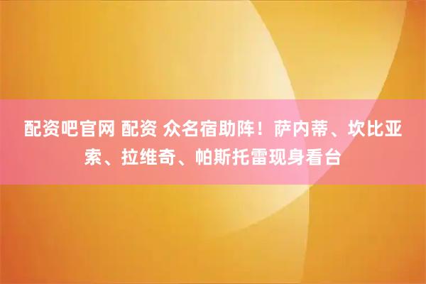 配资吧官网 配资 众名宿助阵！萨内蒂、坎比亚索、拉维奇、帕斯托雷现身看台