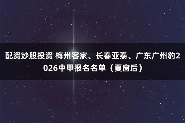 配资炒股投资 梅州客家、长春亚泰、广东广州豹2026中甲报名名单（夏窗后）