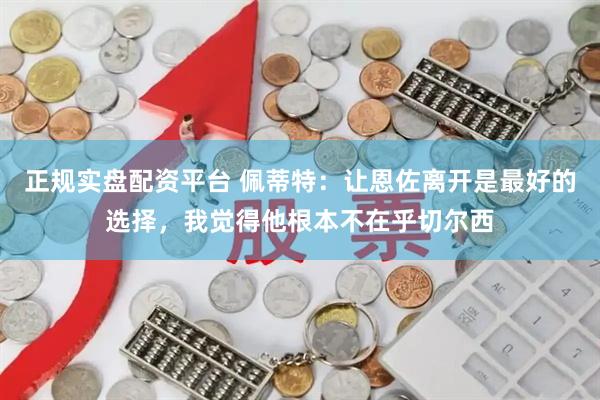 正规实盘配资平台 佩蒂特：让恩佐离开是最好的选择，我觉得他根本不在乎切尔西