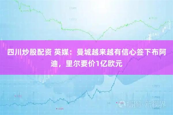四川炒股配资 英媒：曼城越来越有信心签下布阿迪，里尔要价1亿欧元