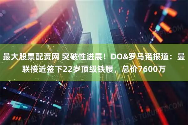 最大股票配资网 突破性进展！DO&罗马诺报道：曼联接近签下22岁顶级铁腰，总价7600万