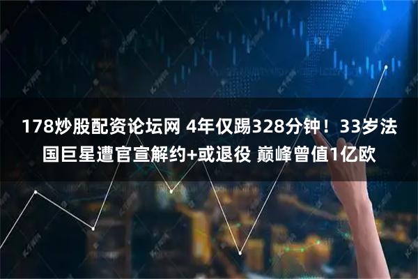 178炒股配资论坛网 4年仅踢328分钟!33岁法国巨星遭官宣解约+或退役 巅峰曾值1亿欧