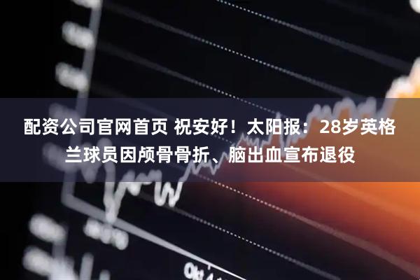 配资公司官网首页 祝安好！太阳报：28岁英格兰球员因颅骨骨折、脑出血宣布退役