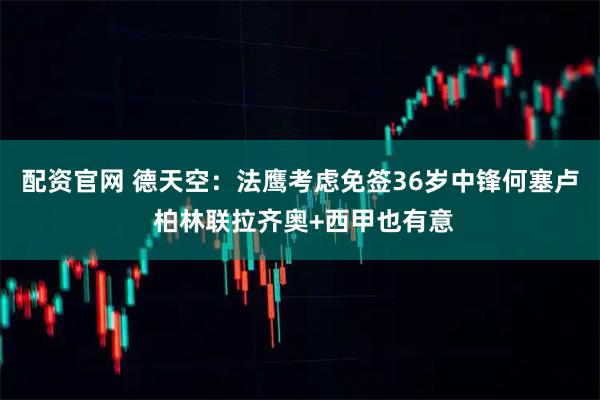 配资官网 德天空：法鹰考虑免签36岁中锋何塞卢 柏林联拉齐奥+西甲也有意