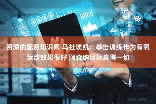 资深的配资知识网 马杜埃凯：拳击训练作为有氧运动效果很好 阿森纳目标赢得一切