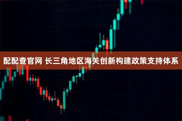 配配查官网 长三角地区海关创新构建政策支持体系