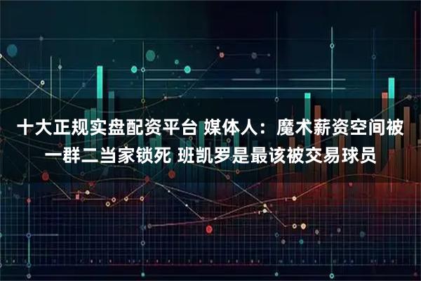 十大正规实盘配资平台 媒体人：魔术薪资空间被一群二当家锁死 班凯罗是最该被交易球员