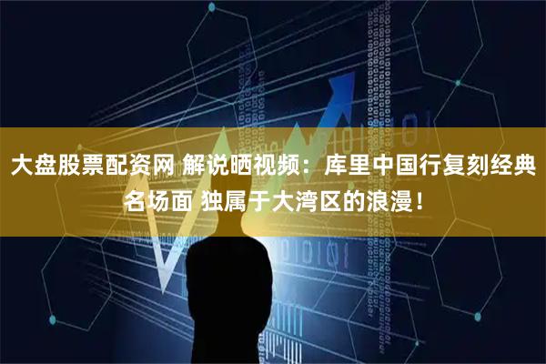 大盘股票配资网 解说晒视频：库里中国行复刻经典名场面 独属于大湾区的浪漫！