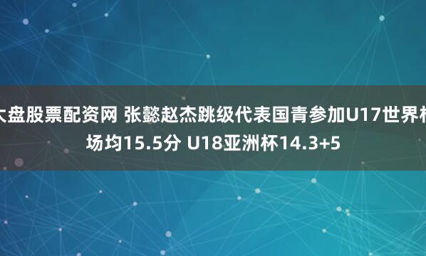 大盘股票配资网 张懿赵杰跳级代表国青参加U17世界杯场均15.5分 U18亚洲杯14.3+5